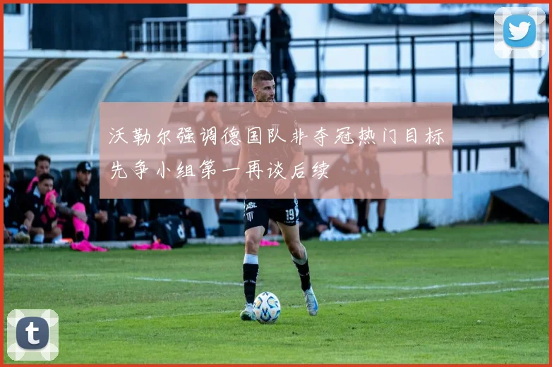 沃勒尔强调德国队非夺冠热门目标先争小组第一再谈后续