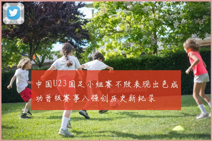 中国U23国足小组赛不败表现出色成功晋级赛事八强创历史新纪录