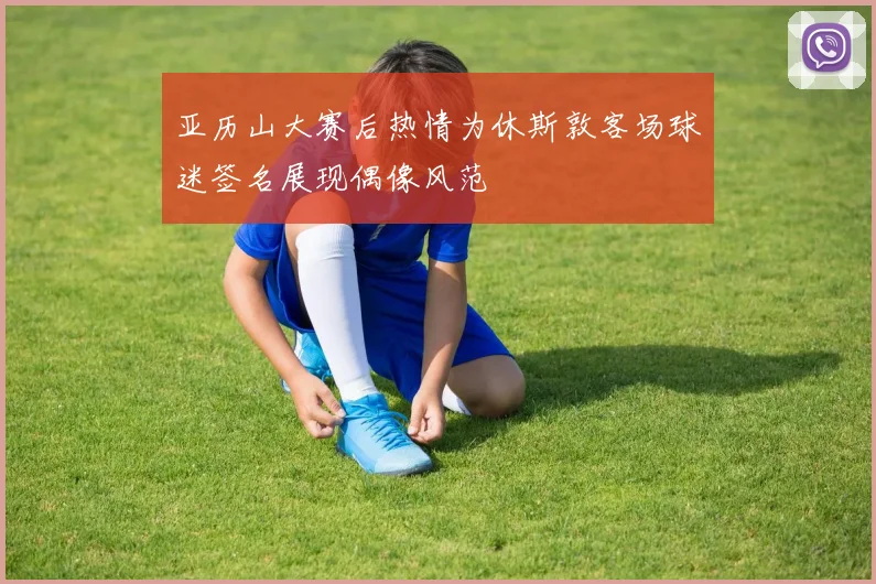 亚历山大赛后热情为休斯敦客场球迷签名展现偶像风范