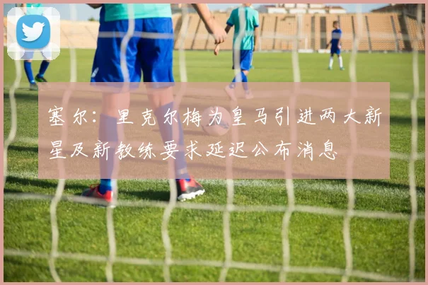塞尔：里克尔梅为皇马引进两大新星及新教练要求延迟公布消息