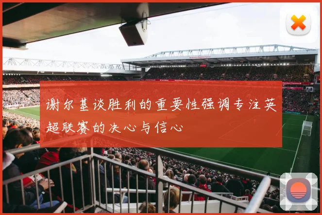谢尔基谈胜利的重要性强调专注英超联赛的决心与信心