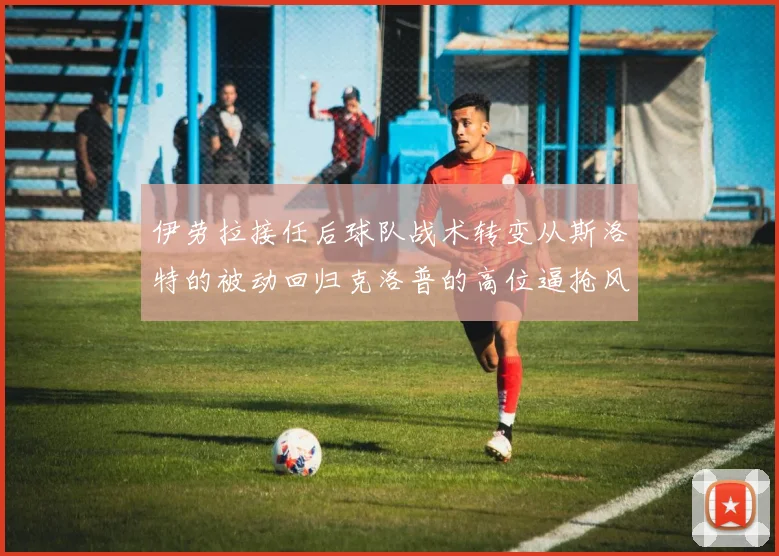 伊劳拉接任后球队战术转变从斯洛特的被动回归克洛普的高位逼抢风格