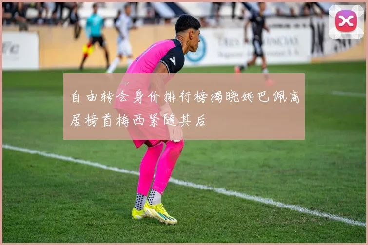 自由转会身价排行榜揭晓姆巴佩高居榜首梅西紧随其后