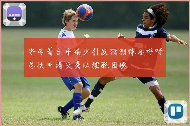 字母哥出手减少引发猜测球迷呼吁尽快申请交易以摆脱困境