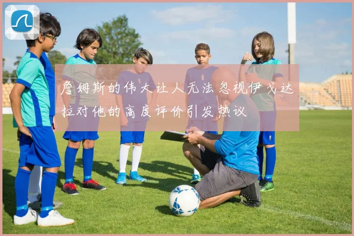 詹姆斯的伟大让人无法忽视伊戈达拉对他的高度评价引发热议
