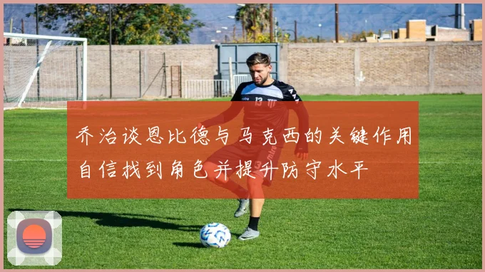 乔治谈恩比德与马克西的关键作用自信找到角色并提升防守水平