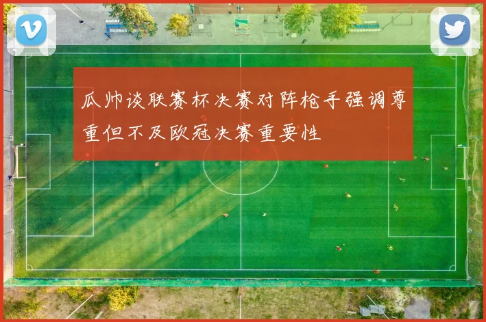 瓜帅谈联赛杯决赛对阵枪手强调尊重但不及欧冠决赛重要性